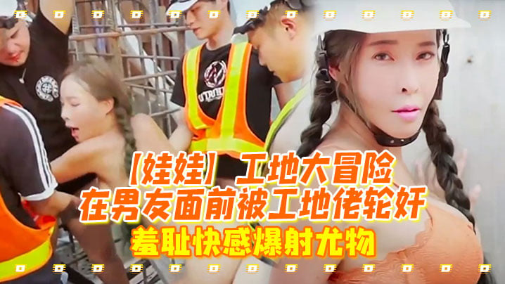 娃娃工地大冒險在男友面前被工地佬輪姦_羞恥快感爆射尤物