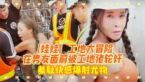 娃娃工地大冒險在男友面前被工地佬輪姦_羞恥快感爆射尤物