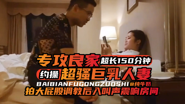 年度必看專約良家超長一百五十分鐘大合集，暴力調教後入爽翻天-