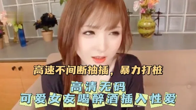【高畫質無碼】無碼可愛女友喝醉酒插入性愛。
