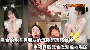【老吳愛約炮_】重金約炮有男朋友的氣質超漂亮女神_乖巧露臉配合做愛跪地喝尿